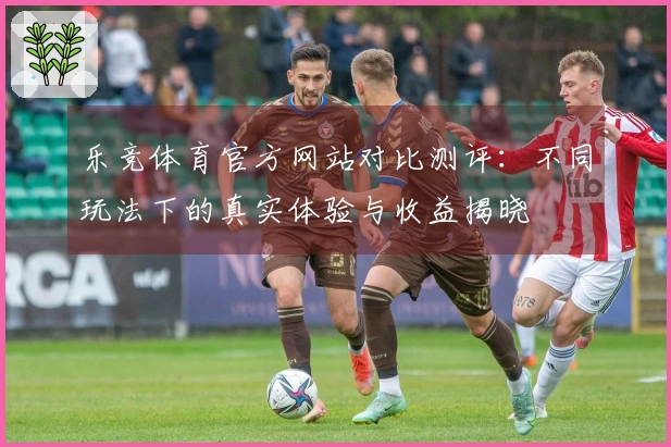 乐竞体育官方网站对比测评：不同玩法下的真实体验与收益揭晓