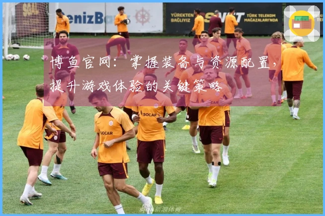 博鱼官网：掌握装备与资源配置，提升游戏体验的关键策略