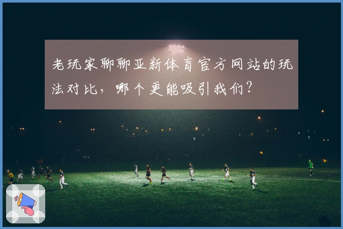 老玩家聊聊亚新体育官方网站的玩法对比，哪个更能吸引我们？