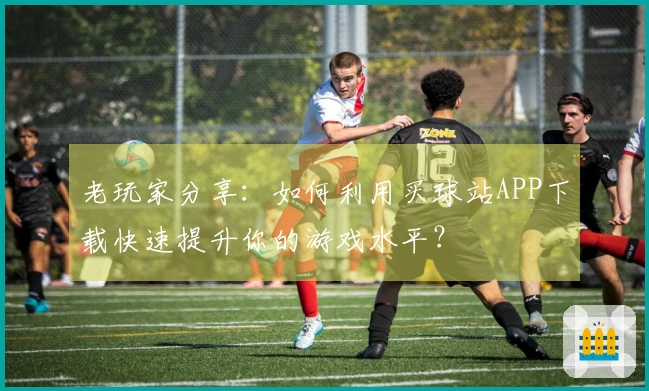 老玩家分享：如何利用买球站APP下载快速提升你的游戏水平？